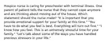 Hospice nurse is caring for preschooler with terminal illness. One parent of patient tells the nurse that they cannot cope anymore and are thinking about moving out of the house. Which statement should the nurse make? "It is important that you provide emotional support for your family at this time." "You have to do what you feel is best. Everything will turn out fine." "I know how you feel. This is an extremely stressful time for your family." "Let's talk about some of the ways you have handled previous stressors in your life."