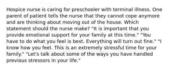 Hospice nurse is caring for preschooler with terminal illness. One parent of patient tells the nurse that they cannot cope anymore and are thinking about moving out of the house. Which statement should the nurse make? "It is important that you provide emotional support for your family at this time." "You have to do what you feel is best. Everything will turn out fine." "I know how you feel. This is an extremely stressful time for your family." "Let's talk about some of the ways you have handled previous stressors in your life."