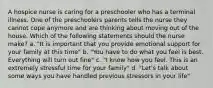 A hospice nurse is caring for a preschooler who has a terminal illness. One of the preschoolers parents tells the nurse they cannot cope anymore and are thinking about moving out of the house. Which of the following statements should the nurse make? a. "It is important that you provide emotional support for your family at this time" b. "You have to do what you feel is best. Everything will turn out fine" c. "I know how you feel. This is an extremely stressful time for your family" d. "Let's talk about some ways you have handled previous stressors in your life"