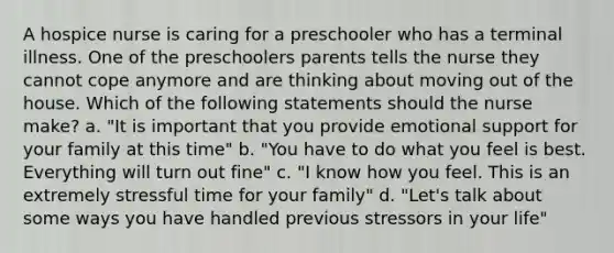 A hospice nurse is caring for a preschooler who has a terminal illness. One of the preschoolers parents tells the nurse they cannot cope anymore and are thinking about moving out of the house. Which of the following statements should the nurse make? a. "It is important that you provide <a href='https://www.questionai.com/knowledge/kP6PYjpobj-emotional-support' class='anchor-knowledge'>emotional support</a> for your family at this time" b. "You have to do what you feel is best. Everything will turn out fine" c. "I know how you feel. This is an extremely stressful time for your family" d. "Let's talk about some ways you have handled previous stressors in your life"