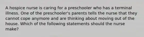 A hospice nurse is caring for a preschooler who has a terminal illness. One of the preschooler's parents tells the nurse that they cannot cope anymore and are thinking about moving out of the house. Which of the following statements should the nurse make?