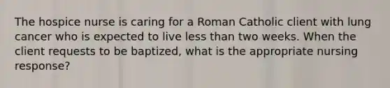 The hospice nurse is caring for a Roman Catholic client with lung cancer who is expected to live less than two weeks. When the client requests to be baptized, what is the appropriate nursing response?