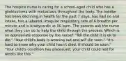 The hospice nurse is caring for a school-aged child who has a glioblastoma with metastasis throughout the body. The toddler has been declining in health for the past 7 days, has had no oral intake, has a labored, irregular respiratory rate of 6 breaths per minute and is bradycardic at 50 bpm. The parents ask the nurse what they can do to help the child through the process. Which is an appropriate response by the nurse? "Tell the child it is ok to die." "Your child's body is wearing out and will die soon." "It's hard to know why your child hasn't died. It should be soon." "Your child's condition has plateaued; your child could last for weeks like this."