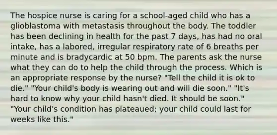 The hospice nurse is caring for a school-aged child who has a glioblastoma with metastasis throughout the body. The toddler has been declining in health for the past 7 days, has had no oral intake, has a labored, irregular respiratory rate of 6 breaths per minute and is bradycardic at 50 bpm. The parents ask the nurse what they can do to help the child through the process. Which is an appropriate response by the nurse? "Tell the child it is ok to die." "Your child's body is wearing out and will die soon." "It's hard to know why your child hasn't died. It should be soon." "Your child's condition has plateaued; your child could last for weeks like this."