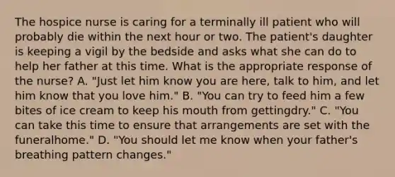 The hospice nurse is caring for a terminally ill patient who will probably die within the next hour or two. The patient's daughter is keeping a vigil by the bedside and asks what she can do to help her father at this time. What is the appropriate response of the nurse? A. "Just let him know you are here, talk to him, and let him know that you love him." B. "You can try to feed him a few bites of ice cream to keep his mouth from gettingdry." C. "You can take this time to ensure that arrangements are set with the funeralhome." D. "You should let me know when your father's breathing pattern changes."