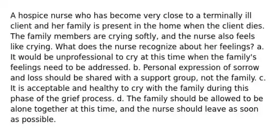 A hospice nurse who has become very close to a terminally ill client and her family is present in the home when the client dies. The family members are crying softly, and the nurse also feels like crying. What does the nurse recognize about her feelings? a. It would be unprofessional to cry at this time when the family's feelings need to be addressed. b. Personal expression of sorrow and loss should be shared with a support group, not the family. c. It is acceptable and healthy to cry with the family during this phase of the grief process. d. The family should be allowed to be alone together at this time, and the nurse should leave as soon as possible.