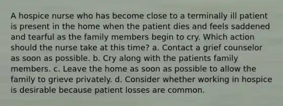 A hospice nurse who has become close to a terminally ill patient is present in the home when the patient dies and feels saddened and tearful as the family members begin to cry. Which action should the nurse take at this time? a. Contact a grief counselor as soon as possible. b. Cry along with the patients family members. c. Leave the home as soon as possible to allow the family to grieve privately. d. Consider whether working in hospice is desirable because patient losses are common.