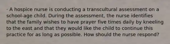 · A hospice nurse is conducting a transcultural assessment on a school-age child. During the assessment, the nurse identifies that the family wishes to have prayer five times daily by kneeling to the east and that they would like the child to continue this practice for as long as possible. How should the nurse respond?