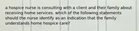 a hospice nurse is consulting with a client and their family about receiving home services. which of the following statements should the nurse identify as an indication that the family understands home hospice care?