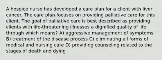 A hospice nurse has developed a care plan for a client with liver cancer. The care plan focuses on providing palliative care for this client. The goal of palliative care is best described as providing clients with life-threatening illnesses a dignified quality of life through which means? A) aggressive management of symptoms B) treatment of the disease process C) eliminating all forms of medical and nursing care D) providing counseling related to the stages of death and dying