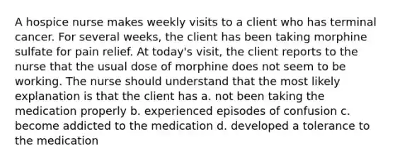 A hospice nurse makes weekly visits to a client who has terminal cancer. For several weeks, the client has been taking morphine sulfate for pain relief. At today's visit, the client reports to the nurse that the usual dose of morphine does not seem to be working. The nurse should understand that the most likely explanation is that the client has a. not been taking the medication properly b. experienced episodes of confusion c. become addicted to the medication d. developed a tolerance to the medication