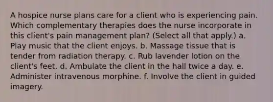 A hospice nurse plans care for a client who is experiencing pain. Which complementary therapies does the nurse incorporate in this client's pain management plan? (Select all that apply.) a. Play music that the client enjoys. b. Massage tissue that is tender from radiation therapy. c. Rub lavender lotion on the client's feet. d. Ambulate the client in the hall twice a day. e. Administer intravenous morphine. f. Involve the client in guided imagery.