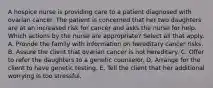 A hospice nurse is providing care to a patient diagnosed with ovarian cancer. The patient is concerned that her two daughters are at an increased risk for cancer and asks the nurse for help. Which actions by the nurse are appropriate? Select all that apply. A. Provide the family with information on hereditary cancer risks. B. Assure the client that ovarian cancer is not hereditary. C. Offer to refer the daughters to a genetic counselor. D. Arrange for the client to have genetic testing. E. Tell the client that her additional worrying is too stressful.