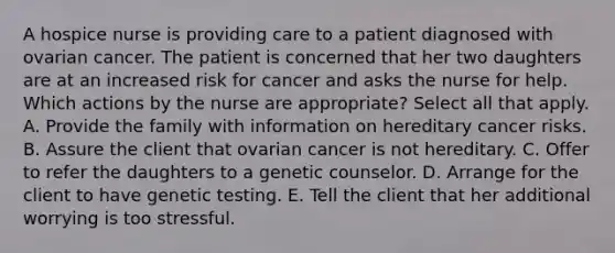 A hospice nurse is providing care to a patient diagnosed with ovarian cancer. The patient is concerned that her two daughters are at an increased risk for cancer and asks the nurse for help. Which actions by the nurse are appropriate? Select all that apply. A. Provide the family with information on hereditary cancer risks. B. Assure the client that ovarian cancer is not hereditary. C. Offer to refer the daughters to a genetic counselor. D. Arrange for the client to have genetic testing. E. Tell the client that her additional worrying is too stressful.