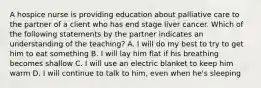 A hospice nurse is providing education about palliative care to the partner of a client who has end stage liver cancer. Which of the following statements by the partner indicates an understanding of the teaching? A. I will do my best to try to get him to eat something B. I will lay him flat if his breathing becomes shallow C. I will use an electric blanket to keep him warm D. I will continue to talk to him, even when he's sleeping