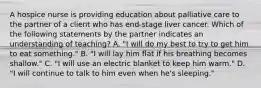 A hospice nurse is providing education about palliative care to the partner of a client who has end-stage liver cancer. Which of the following statements by the partner indicates an understanding of teaching? A. "I will do my best to try to get him to eat something." B. "I will lay him flat if his breathing becomes shallow." C. "I will use an electric blanket to keep him warm." D. "I will continue to talk to him even when he's sleeping."