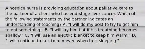 A hospice nurse is providing education about palliative care to the partner of a client who has end-stage liver cancer. Which of the following statements by the partner indicates an understanding of teaching? A. "I will do my best to try to get him to eat something." B. "I will lay him flat if his breathing becomes shallow." C. "I will use an electric blanket to keep him warm." D. "I will continue to talk to him even when he's sleeping."