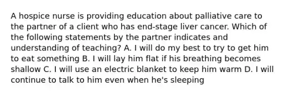 A hospice nurse is providing education about palliative care to the partner of a client who has end-stage liver cancer. Which of the following statements by the partner indicates and understanding of teaching? A. I will do my best to try to get him to eat something B. I will lay him flat if his breathing becomes shallow C. I will use an electric blanket to keep him warm D. I will continue to talk to him even when he's sleeping