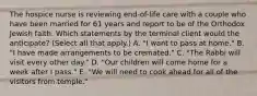 The hospice nurse is reviewing end-of-life care with a couple who have been married for 61 years and report to be of the Orthodox Jewish faith. Which statements by the terminal client would the anticipate? (Select all that apply.) A. "I want to pass at home." B. "I have made arrangements to be cremated." C. "The Rabbi will visit every other day." D. "Our children will come home for a week after I pass." E. "We will need to cook ahead for all of the visitors from temple."