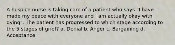 A hospice nurse is taking care of a patient who says "I have made my peace with everyone and I am actually okay with dying". The patient has progressed to which stage according to the 5 stages of grief? a. Denial b. Anger c. Bargaining d. Acceptance