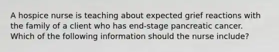A hospice nurse is teaching about expected grief reactions with the family of a client who has end-stage pancreatic cancer. Which of the following information should the nurse include?