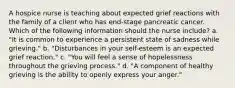 A hospice nurse is teaching about expected grief reactions with the family of a client who has end-stage pancreatic cancer. Which of the following information should the nurse include? a. "It is common to experience a persistent state of sadness while grieving." b. "Disturbances in your self-esteem is an expected grief reaction." c. "You will feel a sense of hopelessness throughout the grieving process." d. "A component of healthy grieving is the ability to openly express your anger."