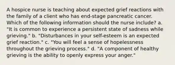 A hospice nurse is teaching about expected grief reactions with the family of a client who has end-stage pancreatic cancer. Which of the following information should the nurse include? a. "It is common to experience a persistent state of sadness while grieving." b. "Disturbances in your self-esteem is an expected grief reaction." c. "You will feel a sense of hopelessness throughout the grieving process." d. "A component of healthy grieving is the ability to openly express your anger."