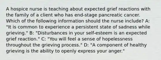 A hospice nurse is teaching about expected grief reactions with the family of a client who has end-stage pancreatic cancer. Which of the following information should the nurse include? A: "It is common to experience a persistent state of sadness while grieving." B: "Disturbances in your self-esteem is an expected grief reaction." C: "You will feel a sense of hopelessness throughout the grieving process." D: "A component of healthy grieving is the ability to openly express your anger."