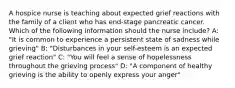 A hospice nurse is teaching about expected grief reactions with the family of a client who has end-stage pancreatic cancer. Which of the following information should the nurse include? A: "It is common to experience a persistent state of sadness while grieving" B: "Disturbances in your self-esteem is an expected grief reaction" C: "You will feel a sense of hopelessness throughout the grieving process" D: "A component of healthy grieving is the ability to openly express your anger"