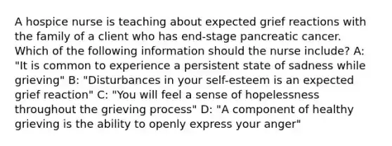 A hospice nurse is teaching about expected grief reactions with the family of a client who has end-stage pancreatic cancer. Which of the following information should the nurse include? A: "It is common to experience a persistent state of sadness while grieving" B: "Disturbances in your self-esteem is an expected grief reaction" C: "You will feel a sense of hopelessness throughout the grieving process" D: "A component of healthy grieving is the ability to openly express your anger"