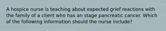 A hospice nurse is teaching about expected grief reactions with the family of a client who has an stage pancreatic cancer. Which of the following information should the nurse include?