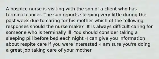 A hospice nurse is visiting with the son of a client who has terminal cancer. The sun reports sleeping very little during the past week due to caring for his mother which of the following responses should the nurse make? -It is always difficult caring for someone who is terminally ill -You should consider taking a sleeping pill before bed each night -I can give you information about respite care if you were interested -I am sure you're doing a great job taking care of your mother