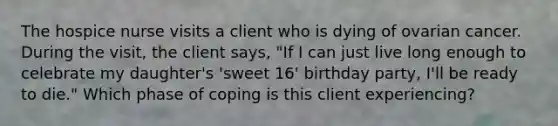 The hospice nurse visits a client who is dying of ovarian cancer. During the visit, the client says, "If I can just live long enough to celebrate my daughter's 'sweet 16' birthday party, I'll be ready to die." Which phase of coping is this client experiencing?