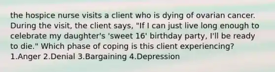 the hospice nurse visits a client who is dying of ovarian cancer. During the visit, the client says, "If I can just live long enough to celebrate my daughter's 'sweet 16' birthday party, I'll be ready to die." Which phase of coping is this client experiencing? 1.Anger 2.Denial 3.Bargaining 4.Depression