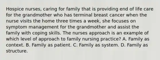 Hospice nurses, caring for family that is providing end of life care for the grandmother who has terminal breast cancer when the nurse visits the home three times a week, she focuses on symptom management for the grandmother and assist the family with coping skills. The nurses approach is an example of which level of approach to family nursing practice? A. Family as context. B. Family as patient. C. Family as system. D. Family as structure.