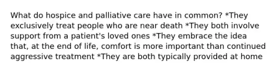 What do hospice and palliative care have in common? *They exclusively treat people who are near death *They both involve support from a patient's loved ones *They embrace the idea that, at the end of life, comfort is more important than continued aggressive treatment *They are both typically provided at home