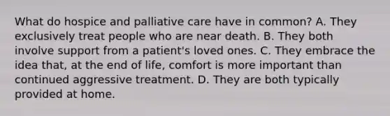 What do hospice and palliative care have in common? A. They exclusively treat people who are near death. B. They both involve support from a patient's loved ones. C. They embrace the idea that, at the end of life, comfort is more important than continued aggressive treatment. D. They are both typically provided at home.