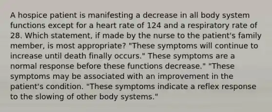 A hospice patient is manifesting a decrease in all body system functions except for a heart rate of 124 and a respiratory rate of 28. Which statement, if made by the nurse to the patient's family member, is most appropriate? "These symptoms will continue to increase until death finally occurs." These symptoms are a normal response before these functions decrease." "These symptoms may be associated with an improvement in the patient's condition. "These symptoms indicate a reflex response to the slowing of other body systems."