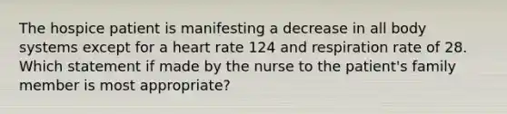 The hospice patient is manifesting a decrease in all body systems except for a heart rate 124 and respiration rate of 28. Which statement if made by the nurse to the patient's family member is most appropriate?