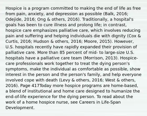 Hospice is a program committed to making the end of life as free from pain, anxiety, and depression as possible (Balk, 2016; Odejide, 2016; Ong & others, 2016). Traditionally, a hospital's goals has been to cure illness and prolong life; in contrast, hospice care emphasizes palliative care, which involves reducing pain and suffering and helping individuals die with dignity (Cox & Curtis, 2016; Hudson & others, 2016; Moore, 2015). However, U.S. hospitals recently have rapidly expanded their provision of palliative care. More than 85 percent of mid- to large-size U.S. hospitals have a palliative care team (Morrison, 2013). Hospice-care professionals work together to treat the dying person's symptoms, make the individual as comfortable as possible, show interest in the person and the person's family, and help everyone involved cope with death (Levy & others, 2016; West & others, 2016). Page 417Today more hospice programs are home-based, a blend of institutional and home care designed to humanize the end-of-life experience for the dying person. To read about the work of a home hospice nurse, see Careers in Life-Span Development.