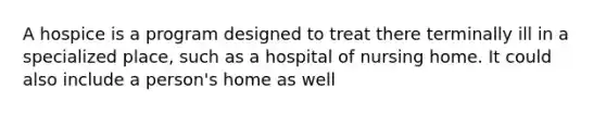 A hospice is a program designed to treat there terminally ill in a specialized place, such as a hospital of nursing home. It could also include a person's home as well