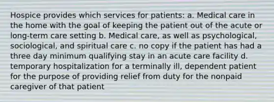 Hospice provides which services for patients: a. Medical care in the home with the goal of keeping the patient out of the acute or long-term care setting b. Medical care, as well as psychological, sociological, and spiritual care c. no copy if the patient has had a three day minimum qualifying stay in an acute care facility d. temporary hospitalization for a terminally ill, dependent patient for the purpose of providing relief from duty for the nonpaid caregiver of that patient