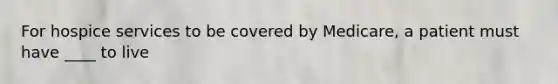 For hospice services to be covered by Medicare, a patient must have ____ to live