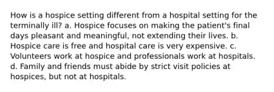 How is a hospice setting different from a hospital setting for the terminally ill? a. Hospice focuses on making the patient's final days pleasant and meaningful, not extending their lives. b. Hospice care is free and hospital care is very expensive. c. Volunteers work at hospice and professionals work at hospitals. d. Family and friends must abide by strict visit policies at hospices, but not at hospitals.