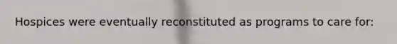 Hospices were eventually reconstituted as programs to care for: