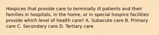 Hospices that provide care to terminally ill patients and their families in hospitals, in the home, or in special hospice facilities provide which level of health care? A. Subacute care B. Primary care C. Secondary care D. Tertiary care