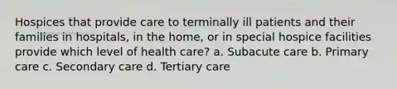 Hospices that provide care to terminally ill patients and their families in hospitals, in the home, or in special hospice facilities provide which level of health care? a. Subacute care b. Primary care c. Secondary care d. Tertiary care