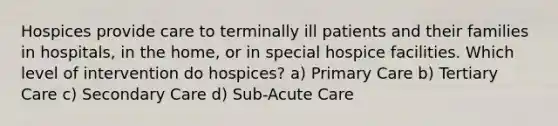 Hospices provide care to terminally ill patients and their families in hospitals, in the home, or in special hospice facilities. Which level of intervention do hospices? a) Primary Care b) Tertiary Care c) Secondary Care d) Sub-Acute Care