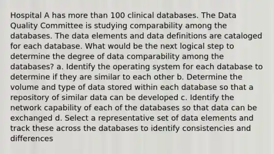 Hospital A has more than 100 clinical databases. The Data Quality Committee is studying comparability among the databases. The data elements and data definitions are cataloged for each database. What would be the next logical step to determine the degree of data comparability among the databases? a. Identify the operating system for each database to determine if they are similar to each other b. Determine the volume and type of data stored within each database so that a repository of similar data can be developed c. Identify the network capability of each of the databases so that data can be exchanged d. Select a representative set of data elements and track these across the databases to identify consistencies and differences