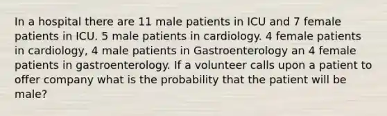 In a hospital there are 11 male patients in ICU and 7 female patients in ICU. 5 male patients in cardiology. 4 female patients in cardiology, 4 male patients in Gastroenterology an 4 female patients in gastroenterology. If a volunteer calls upon a patient to offer company what is the probability that the patient will be male?